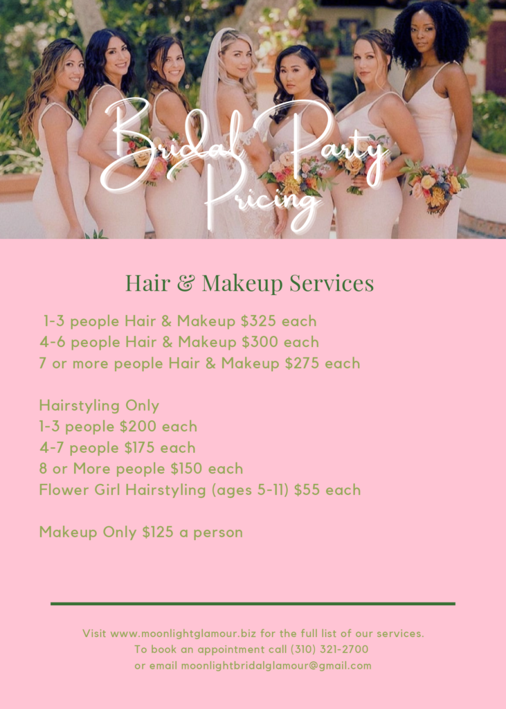 Bridal Party Pricing.
Hair & Makeup Services.
1-3 people Hair & Makeup $325 each
4-6 people Hair & Makeup $300 each
7 or more people Hair & Makeup $275 each
Hairstyling Only
1-3 people $200 each
4-7 people $175 each
8 or More people $150 each
Flower Girl Hairstyling (ages 5-11) $55 each
Makeup Only $125 a person